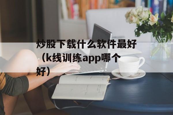 炒股下载什么软件最好（k线训练app哪个好）