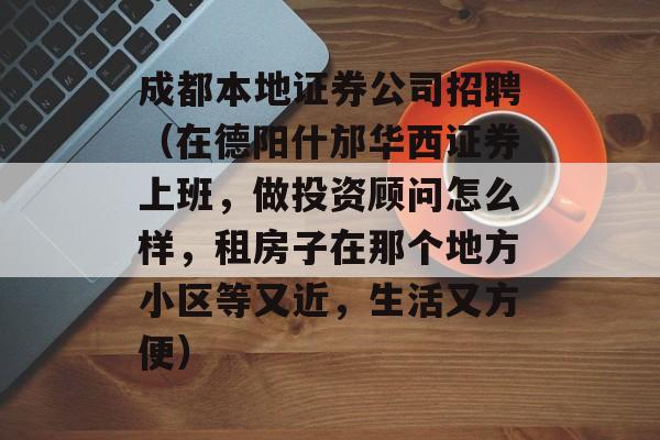 成都本地证券公司招聘（在德阳什邡华西证券上班，做投资顾问怎么样，租房子在那个地方小区等又近，生活又方便）