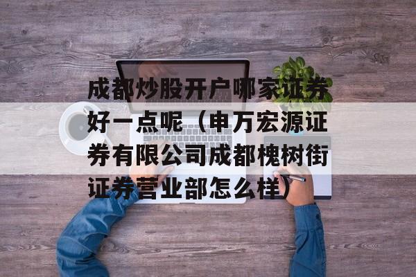 成都炒股开户哪家证券好一点呢（申万宏源证券有限公司成都槐树街证券营业部怎么样）