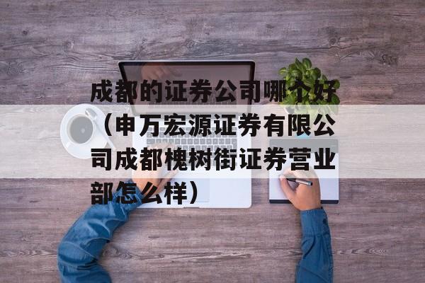 成都的证券公司哪个好（申万宏源证券有限公司成都槐树街证券营业部怎么样）