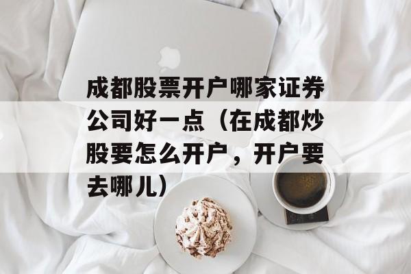 成都股票开户哪家证券公司好一点（在成都炒股要怎么开户，开户要去哪儿）