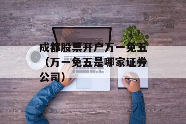 成都股票开户万一免五（万一免五是哪家证券公司）