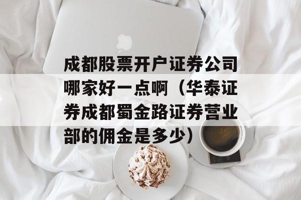 成都股票开户证券公司哪家好一点啊（华泰证券成都蜀金路证券营业部的佣金是多少）