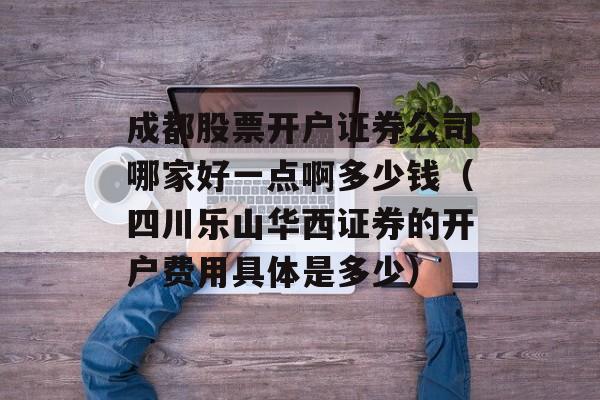 成都股票开户证券公司哪家好一点啊多少钱（四川乐山华西证券的开户费用具体是多少）