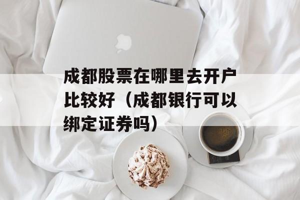 成都股票在哪里去开户比较好（成都银行可以绑定证券吗）