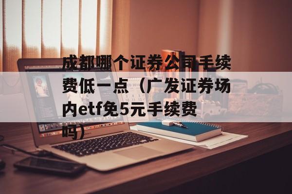 成都哪个证券公司手续费低一点（广发证券场内etf免5元手续费吗）