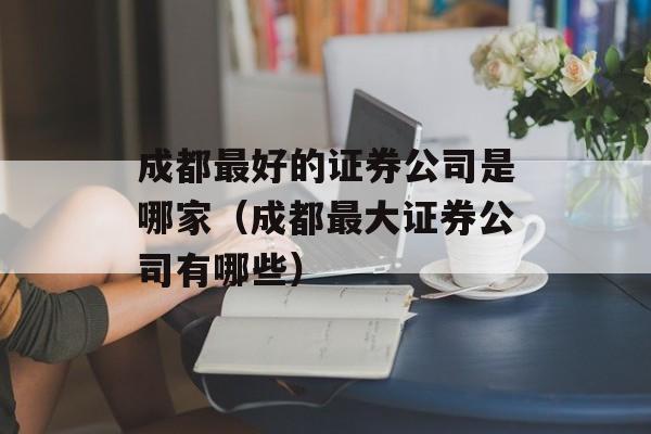 成都最好的证券公司是哪家（成都最大证券公司有哪些）