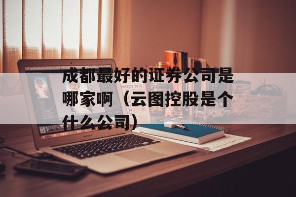 成都最好的证券公司是哪家啊（云图控股是个什么公司）