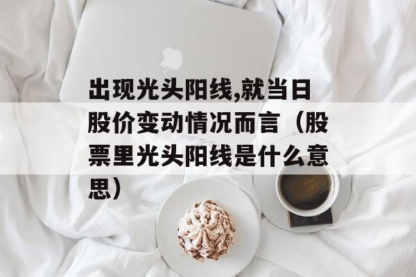 出现光头阳线,就当日股价变动情况而言（股票里光头阳线是什么意思）