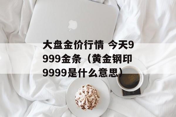 大盘金价行情 今天9999金条（黄金钢印9999是什么意思）