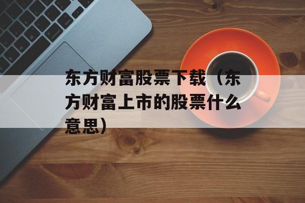 东方财富股票下载（东方财富上市的股票什么意思）