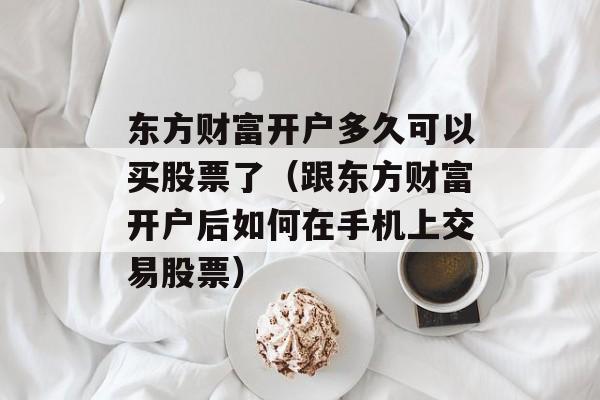 东方财富开户多久可以买股票了（跟东方财富开户后如何在手机上交易股票）