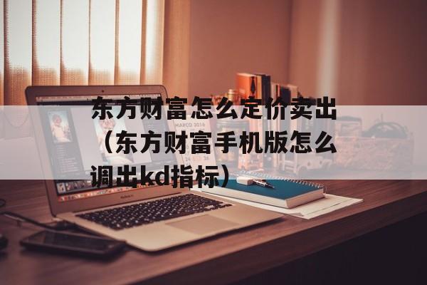 东方财富怎么定价卖出（东方财富手机版怎么调出kd指标）