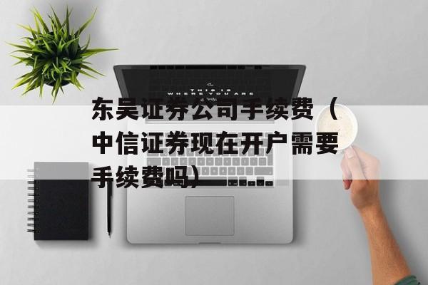 东吴证券公司手续费（中信证券现在开户需要手续费吗）