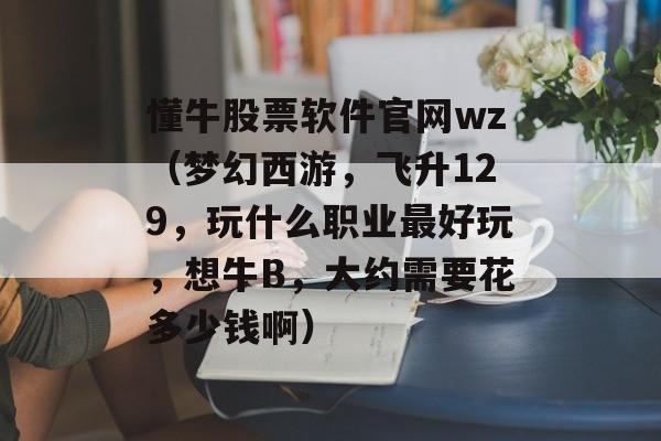 懂牛股票软件官网wz（梦幻西游，飞升129，玩什么职业最好玩，想牛B，大约需要花多少钱啊）