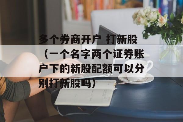 多个券商开户 打新股（一个名字两个证券账户下的新股配额可以分别打新股吗）