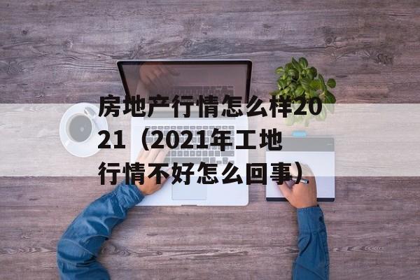 房地产行情怎么样2021（2021年工地行情不好怎么回事）