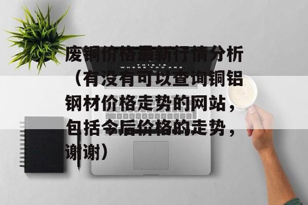 废铜价格最新行情分析（有没有可以查询铜铝钢材价格走势的网站，包括今后价格的走势	，谢谢）