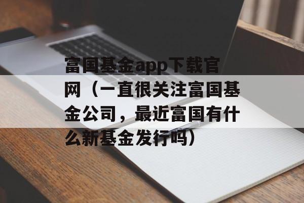 富国基金app下载官网（一直很关注富国基金公司，最近富国有什么新基金发行吗）