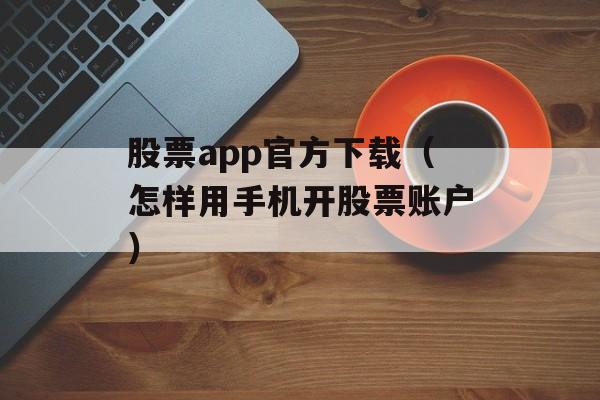 股票app官方下载（怎样用手机开股票账户）