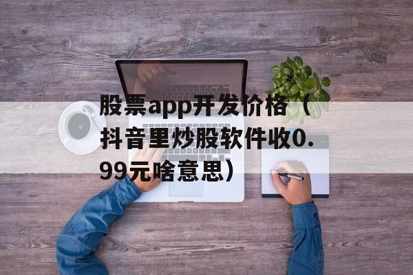 股票app开发价格（抖音里炒股软件收0.99元啥意思）