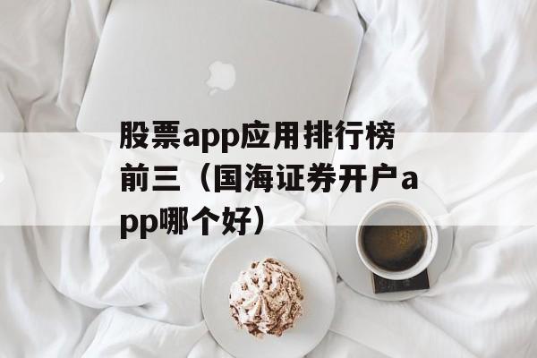 股票app应用排行榜前三（国海证券开户app哪个好）