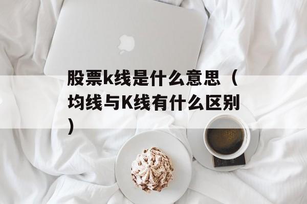 股票k线是什么意思（均线与K线有什么区别）