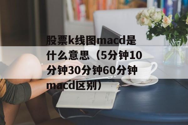 股票k线图macd是什么意思（5分钟10分钟30分钟60分钟macd区别）