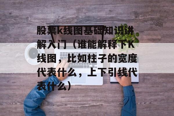 股票k线图基础知识讲解入门（谁能解释下K线图，比如柱子的宽度代表什么，上下引线代表什么）