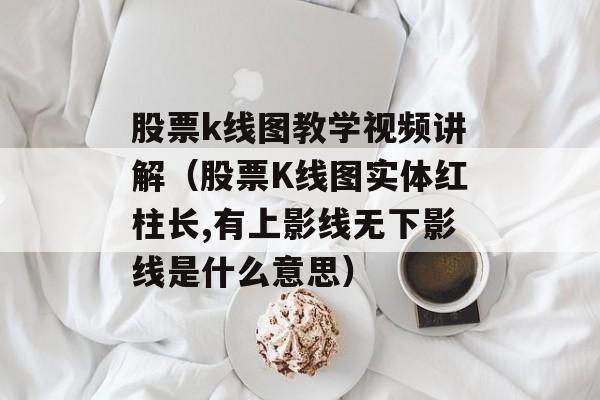 股票k线图教学视频讲解（股票K线图实体红柱长,有上影线无下影线是什么意思）