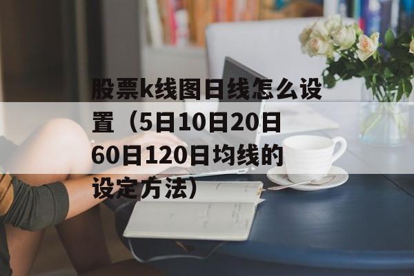 股票k线图日线怎么设置（5日10日20日60日120日均线的设定方法）