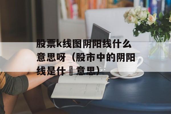 股票k线图阴阳线什么意思呀（股市中的阴阳线是什麼意思）