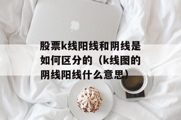 股票k线阳线和阴线是如何区分的（k线图的阴线阳线什么意思）