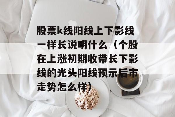 股票k线阳线上下影线一样长说明什么（个股在上涨初期收带长下影线的光头阳线预示后市走势怎么样）