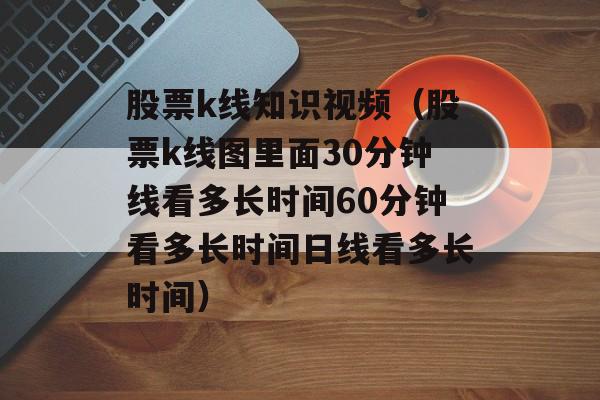 股票k线知识视频（股票k线图里面30分钟线看多长时间60分钟看多长时间日线看多长时间）