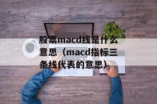 股票macd线是什么意思（macd指标三条线代表的意思）