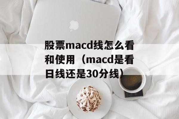 股票macd线怎么看和使用（macd是看日线还是30分线）