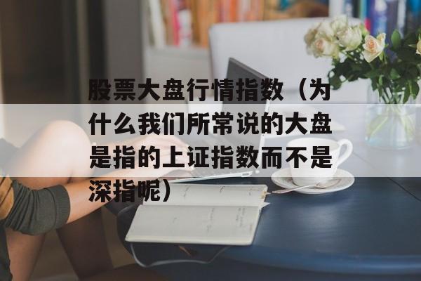 股票大盘行情指数（为什么我们所常说的大盘是指的上证指数而不是深指呢）