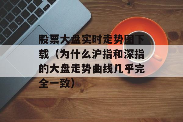 股票大盘实时走势图下载（为什么沪指和深指的大盘走势曲线几乎完全一致）