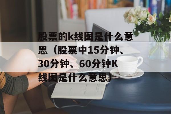 股票的k线图是什么意思（股票中15分钟、30分钟、60分钟K线图是什么意思）