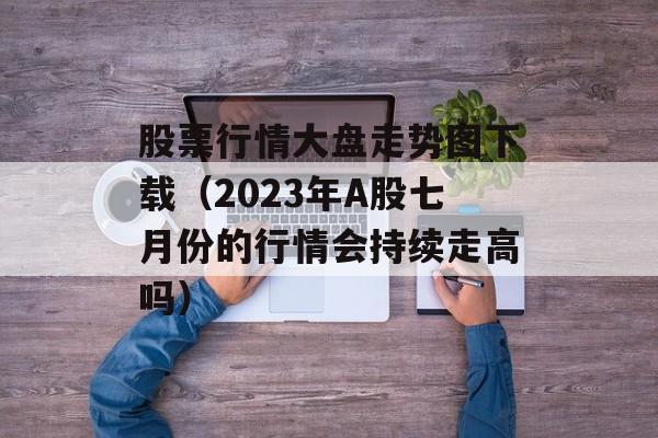 股票行情大盘走势图下载（2023年A股七月份的行情会持续走高吗）