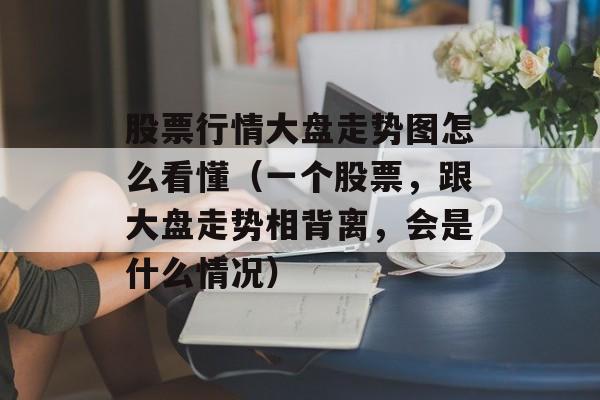 股票行情大盘走势图怎么看懂（一个股票，跟大盘走势相背离，会是什么情况）