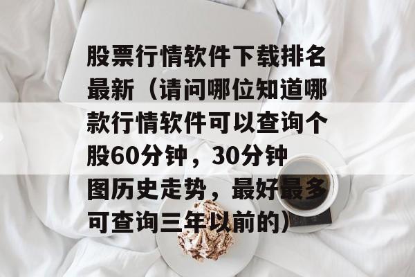 股票行情软件下载排名最新（请问哪位知道哪款行情软件可以查询个股60分钟，30分钟图历史走势，最好最多可查询三年以前的）