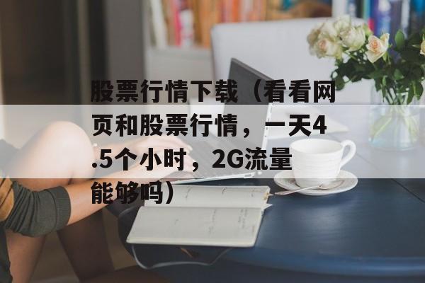 股票行情下载（看看网页和股票行情，一天4.5个小时，2G流量能够吗）