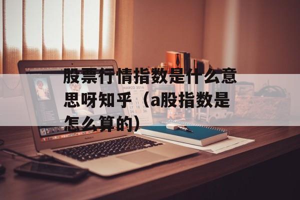 股票行情指数是什么意思呀知乎（a股指数是怎么算的）