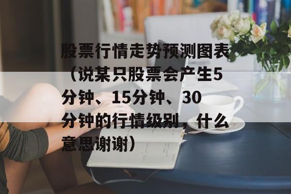 股票行情走势预测图表（说某只股票会产生5分钟、15分钟、30分钟的行情级别，什么意思谢谢）