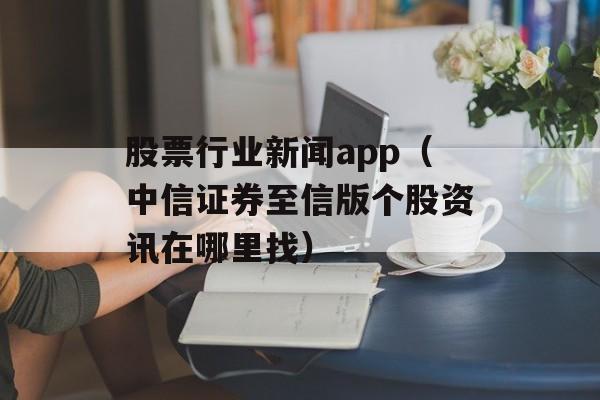 股票行业新闻app（中信证券至信版个股资讯在哪里找）