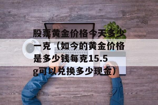 股票黄金价格今天多少一克（如今的黄金价格是多少钱每克15.5g可以兑换多少现金）