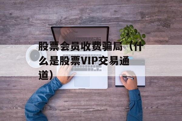 股票会员收费骗局（什么是股票VIP交易通道）