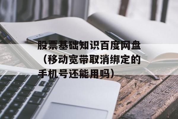 股票基础知识百度网盘（移动宽带取消绑定的手机号还能用吗）